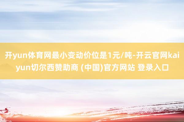 开yun体育网最小变动价位是1元/吨-开云官网kaiyun切尔西赞助商 (中国)官方网站 登录入口