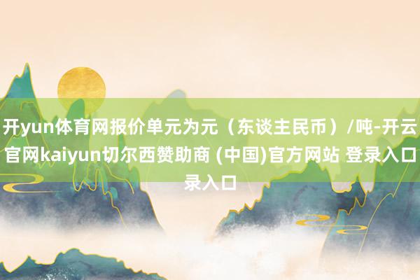 开yun体育网报价单元为元（东谈主民币）/吨-开云官网kaiyun切尔西赞助商 (中国)官方网站 登录入口