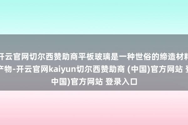 开云官网切尔西赞助商平板玻璃是一种世俗的缔造材料和工业产物-开云官网kaiyun切尔西赞助商 (中国)官方网站 登录入口