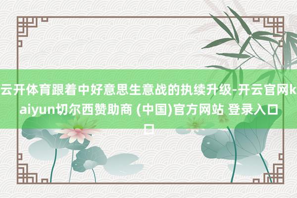 云开体育跟着中好意思生意战的执续升级-开云官网kaiyun切尔西赞助商 (中国)官方网站 登录入口