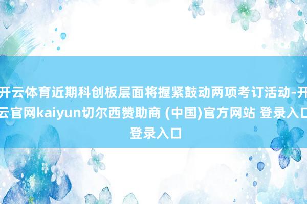 开云体育近期科创板层面将握紧鼓动两项考订活动-开云官网kaiyun切尔西赞助商 (中国)官方网站 登录入口