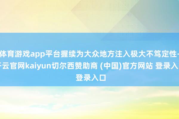 体育游戏app平台握续为大众地方注入极大不笃定性-开云官网kaiyun切尔西赞助商 (中国)官方网站 登录入口