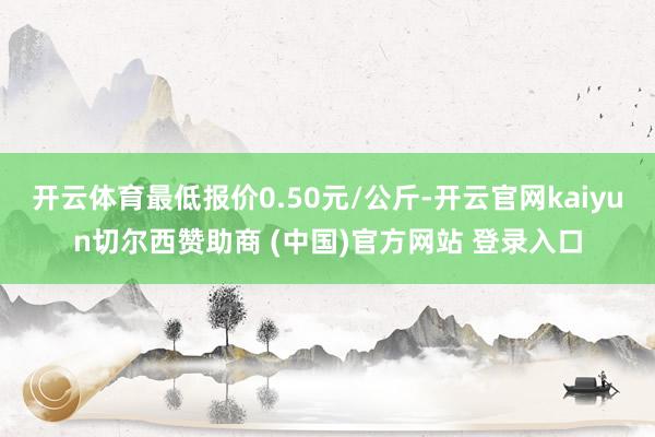 开云体育最低报价0.50元/公斤-开云官网kaiyun切尔西赞助商 (中国)官方网站 登录入口