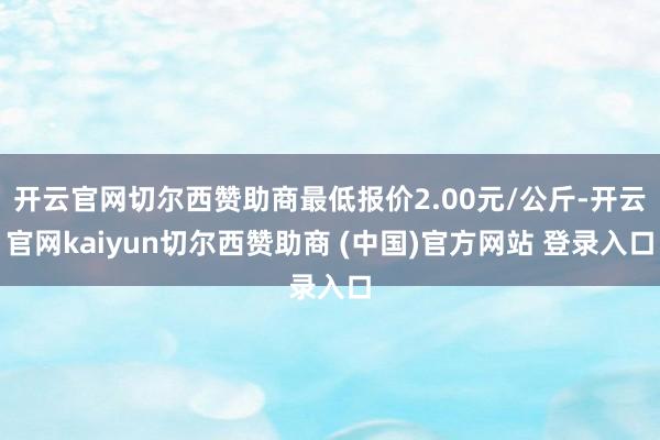 开云官网切尔西赞助商最低报价2.00元/公斤-开云官网kaiyun切尔西赞助商 (中国)官方网站 登录入口