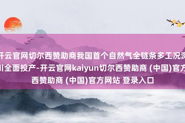 开云官网切尔西赞助商我国首个自然气全链条多工况深冷处理厂在四川全面投产-开云官网kaiyun切尔西赞助商 (中国)官方网站 登录入口
