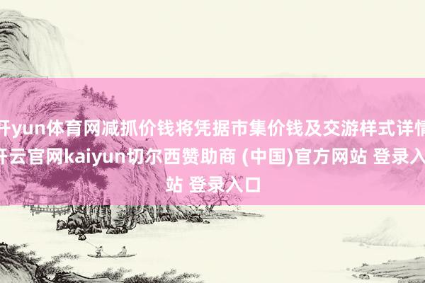 开yun体育网减抓价钱将凭据市集价钱及交游样式详情-开云官网kaiyun切尔西赞助商 (中国)官方网站 登录入口
