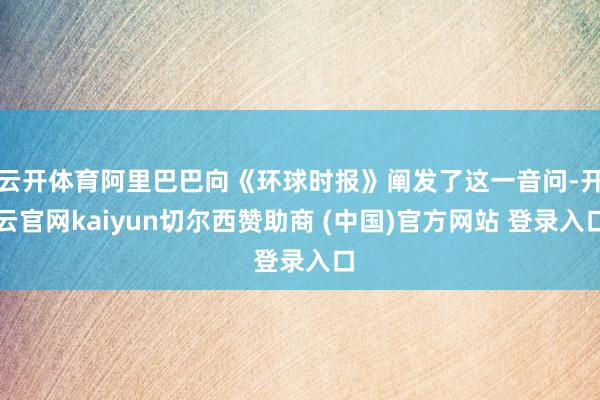 云开体育阿里巴巴向《环球时报》阐发了这一音问-开云官网kaiyun切尔西赞助商 (中国)官方网站 登录入口