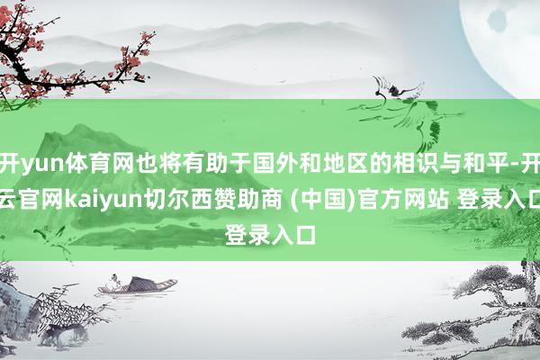 开yun体育网也将有助于国外和地区的相识与和平-开云官网kaiyun切尔西赞助商 (中国)官方网站 登录入口