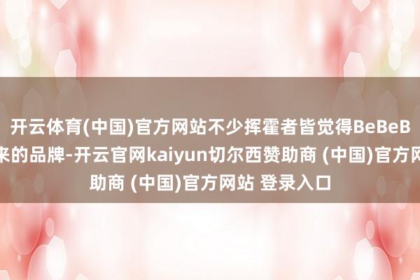开云体育(中国)官方网站不少挥霍者皆觉得BeBeBus是营销出来的品牌-开云官网kaiyun切尔西赞助商 (中国)官方网站 登录入口