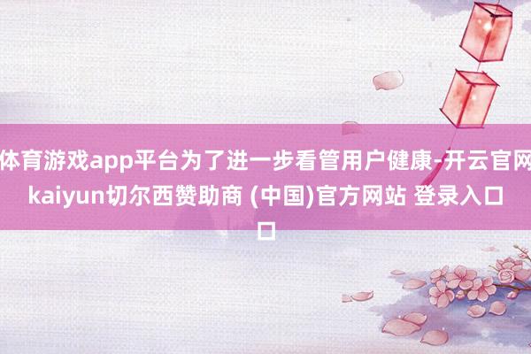 体育游戏app平台为了进一步看管用户健康-开云官网kaiyun切尔西赞助商 (中国)官方网站 登录入口