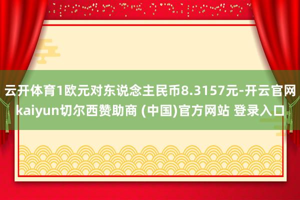 云开体育1欧元对东说念主民币8.3157元-开云官网kaiyun切尔西赞助商 (中国)官方网站 登录入口
