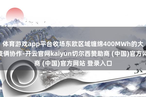 体育游戏app平台收场东欧区域缠绵400MWh的大型储能系统技俩协作-开云官网kaiyun切尔西赞助商 (中国)官方网站 登录入口