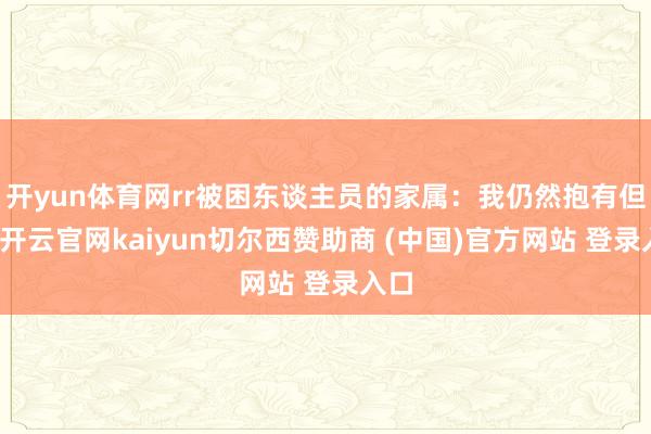 开yun体育网rr被困东谈主员的家属：我仍然抱有但愿-开云官网kaiyun切尔西赞助商 (中国)官方网站 登录入口