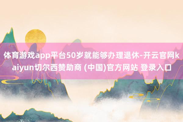 体育游戏app平台50岁就能够办理退休-开云官网kaiyun切尔西赞助商 (中国)官方网站 登录入口