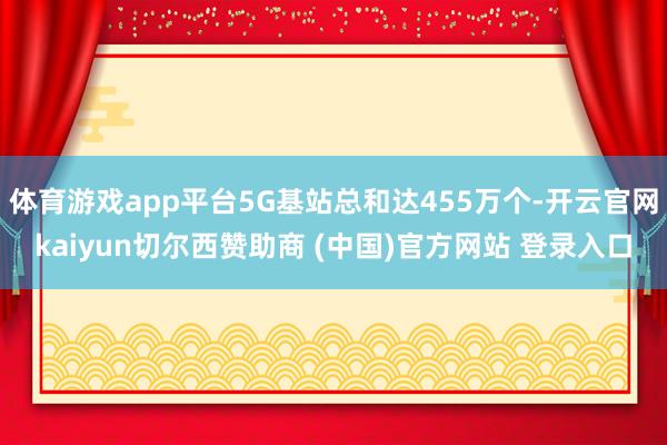 体育游戏app平台5G基站总和达455万个-开云官网kaiyun切尔西赞助商 (中国)官方网站 登录入口