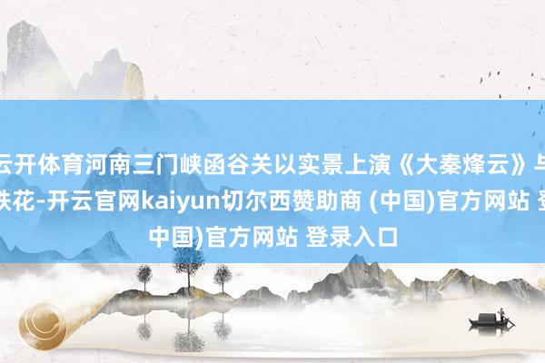 云开体育河南三门峡函谷关以实景上演《大秦烽云》与非遗打铁花-开云官网kaiyun切尔西赞助商 (中国)官方网站 登录入口