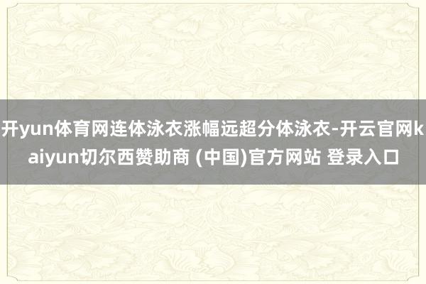 开yun体育网连体泳衣涨幅远超分体泳衣-开云官网kaiyun切尔西赞助商 (中国)官方网站 登录入口